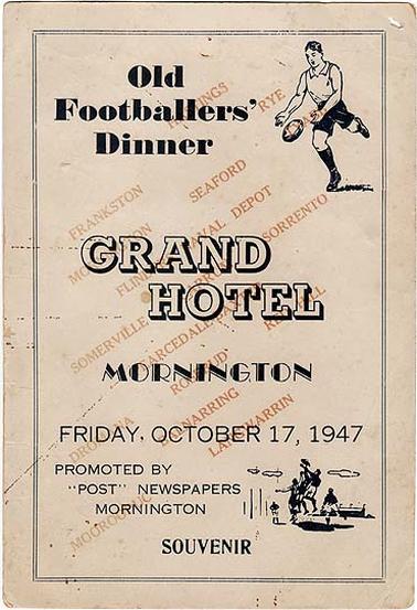 A souvenir menu of the Old Footballers' Dinner, held in the Grand Hotel, Mornington, on Friday, October 17, 1947. On the front is printed “promoted by “Post” newspapers Mornington” and the names of Mornington Peninsula  towns are printed diagonally beneath the main text. Inside on one side is the menu and on the other side the toasts. On the back is printed “autographs” One of the copies has no autographs, the other has many. The legible autographs are: L. Lockwood, Chas Price, G. Vickers, W. Woolley, W.H. Gomin, Joe Unthank, Norm Unthank, Pimple Mayner, Geoff Neil ,L. Jack, A. Farley, C. Marchant, Harold Haddock, J.F. “Pud” Watts, M.H. Moyes, George Slocombe, Louis Connell, Bruce L. Cheyne, George Carter, D. Mentiplay, C.B. Wilson, Jim Garlick, Biddy Jack, Frank Hoanily, Merv Freeman, Ken Lacco, Ronald W. Slow, Stan Croucher, Sister Fawcett