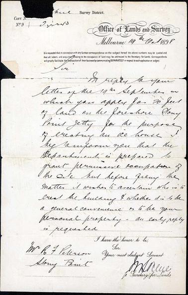 A letter written to Mr R F Peterson by the Secretary of Lands in reply to an application for the lease of a piece of land on the foreshore at the Stony Point jetty for the purpose of building an ice-house. The addressee’s name and place is at the bottom of the letter and the letter is dated Melbourne 19th October 1898 and signed by a proxy for the Secretary of Lands whose signature is illegible.