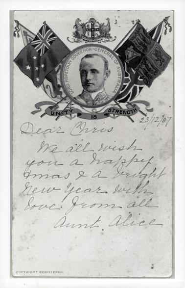 This is a photograph of a greeting card with a photo of the head of Lord Hopetoun at the top with flags on either side and an Australian emblem on top.  Written on a banner is: “Unity is Strength”.  Printed around the head is: “Lord Hopetoun Governor-General of Australia”.  The message on the card is: “23/12/07 Dear Chris We all wish you a happy xmas and a bright New Year with love from all Aunt Alice”.  Copyright Registered is printed in the bottom left-hand corner.  